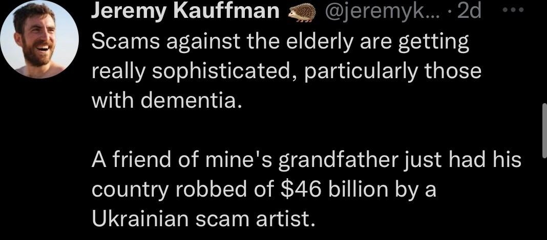 Jeremy Kauffman jeremyk 2d Scams against the elderly are getting really sophisticated particularly those with dementia A friend of mines grandfather just had his country robbed of 46 billion by a SEEHELRLEIERE on 1709 3632 A