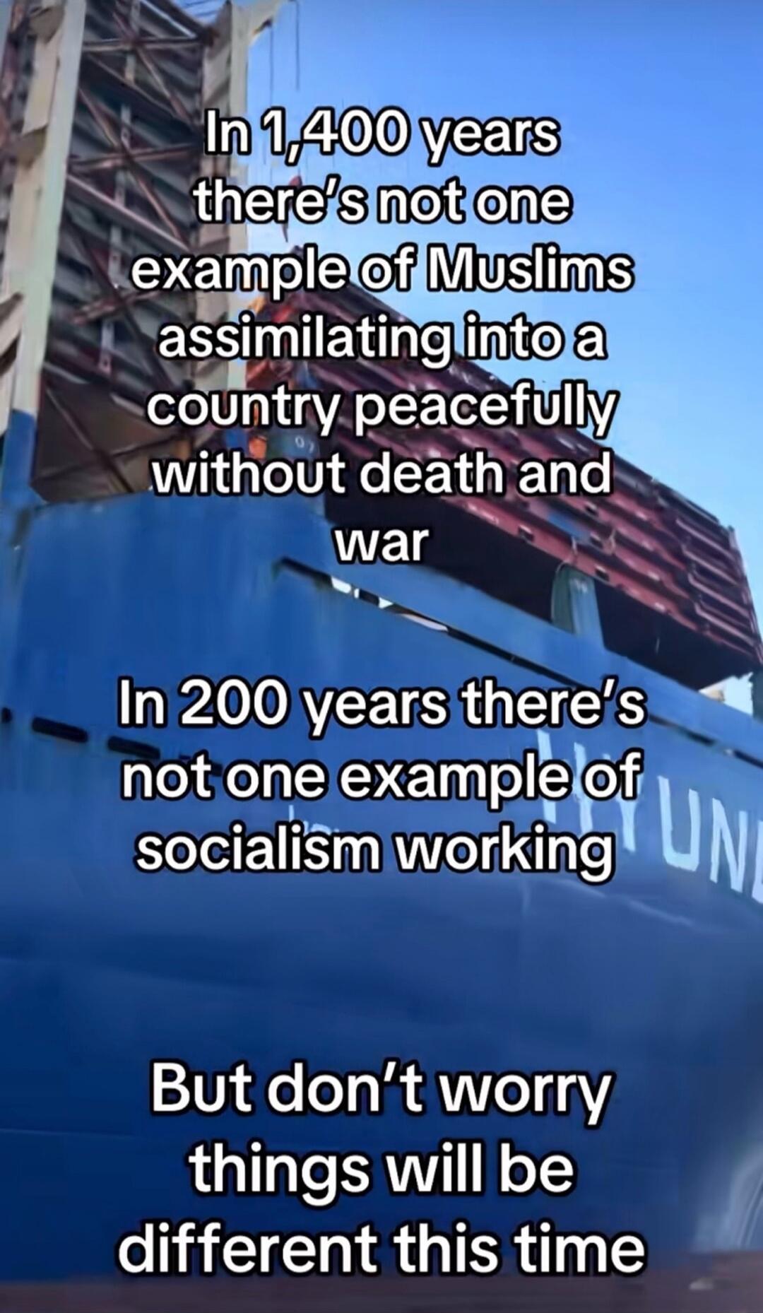 In 1,400 years there's not one example of Muslims assimilating into a country peacefully without death and war. In 200 years there's not one example of socialism working. But don't worry things will be different this time.