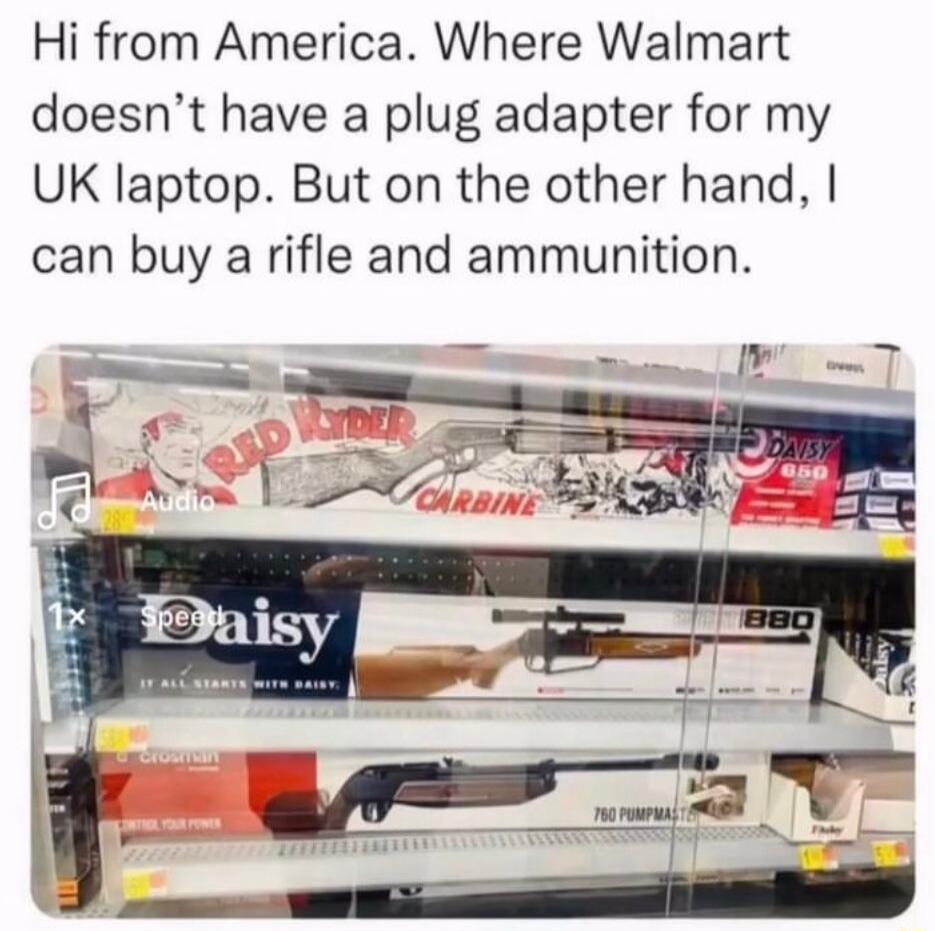 Hi from America Where Walmart doesnt have a plug adapter for my UK laptop But on the other hand can buy a rifle and ammunition