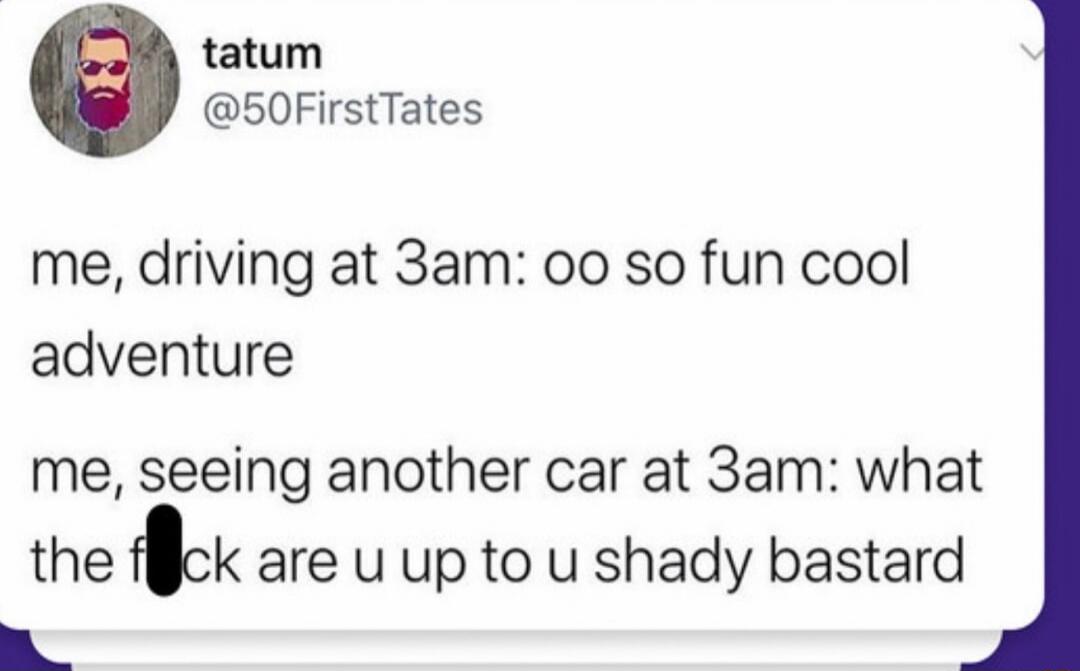 tatum @50FirstTates me, driving at 3am: oo so fun cool adventure me, seeing another car at 3am: what the f*ck are u up to u shady bastard