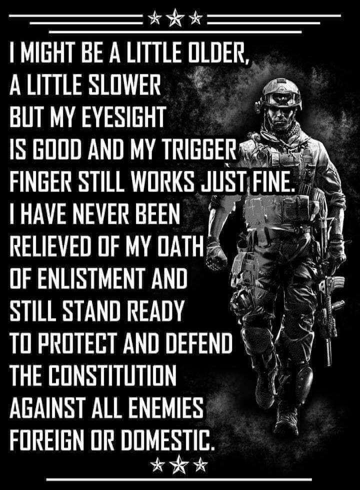 I MIGHT BE A LITTLE OLDER, A LITTLE SLOWER BUT MY EYESIGHT IS GOOD AND MY TRIGGER FINGER STILL WORKS JUST FINE. I HAVE NEVER BEEN RELIEVED OF MY OATH OF ENLISTMENT AND STILL STAND READY TO PROTECT AND DEFEND THE CONSTITUTION AGAINST ALL ENEMIES FOREIGN OR DOMESTIC.