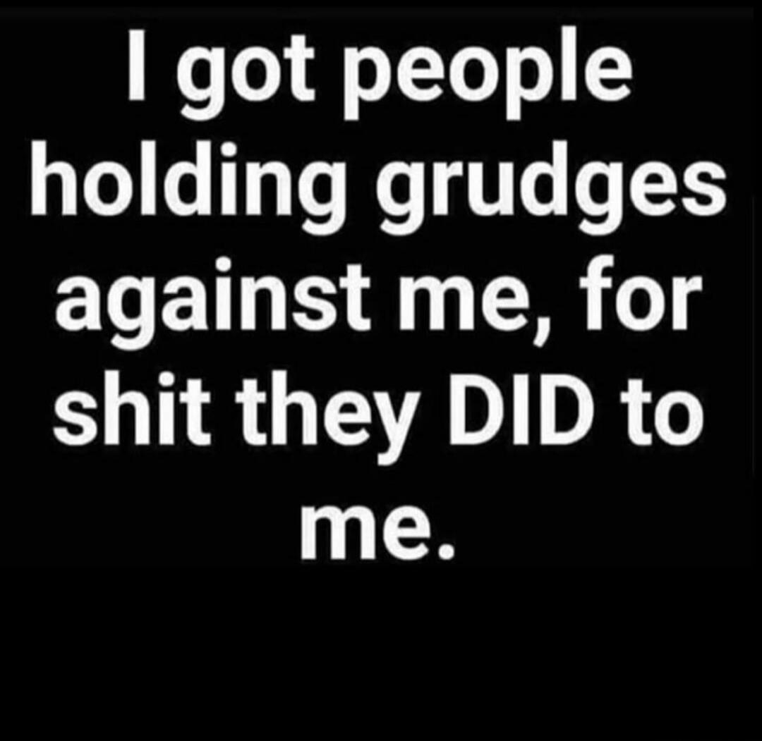 I got people holding grudges against me, for shit they DID to me.