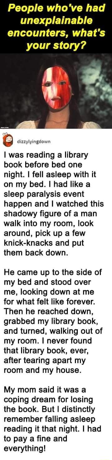 People whove had T JETET encounters whats your story dizzylyingdown was reading a library book before bed one night fell asleep with it on my bed had like a sleep paralysis event happen and watched this shadowy figure of a man walk into my room look around pick up a few knick knacks and put them back down He came up to the side of my bed and stood over me looking down at me for what felt like fore