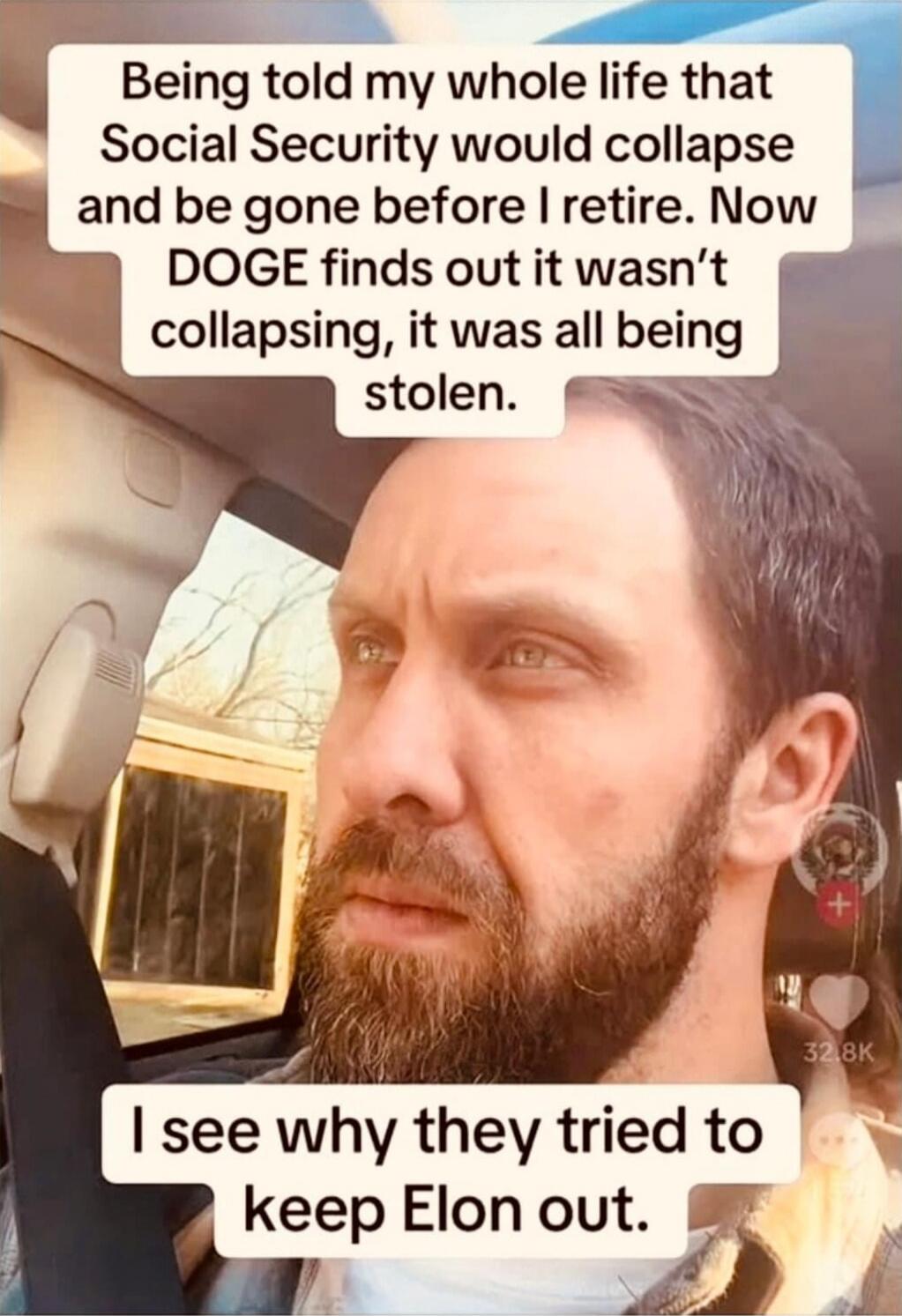 Being told my whole life that Social Security would collapse and be gone before I retire. Now DOGE finds out it wasn't collapsing, it was all being stolen.\nI see why they tried to keep Elon out.
