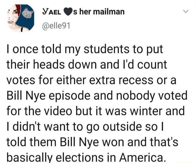 YaeL s her mailman b elle91 once told my students to put their heads down and Id count votes for either extra recess or a Bill Nye episode and nobody voted for the video but it was winter and didnt want to go outside so told them Bill Nye won and thats basically elections in America