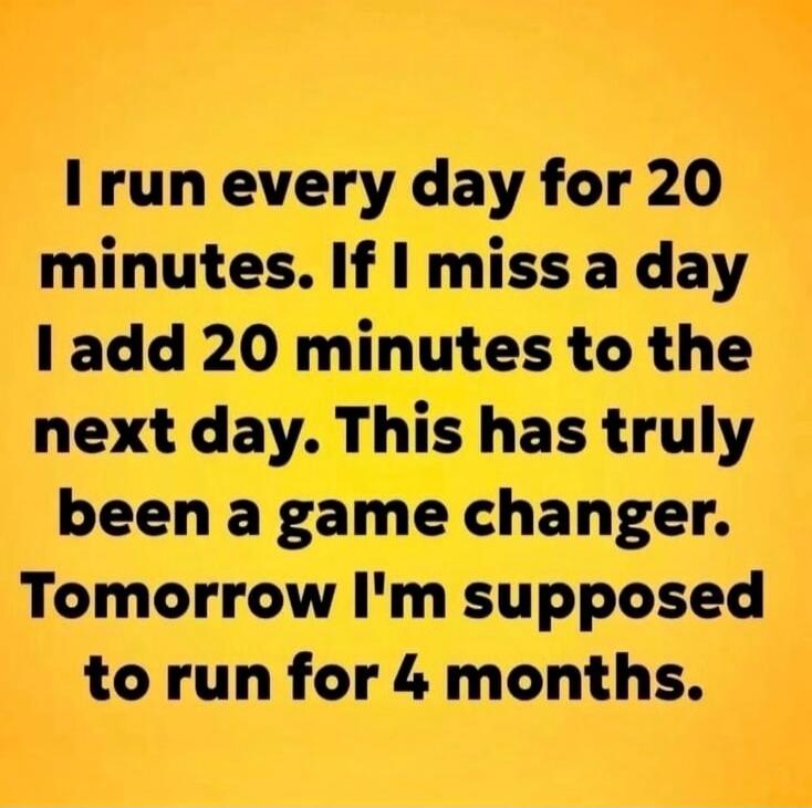 I run every day for 20 minutes. If I miss a day I add 20 minutes to the next day. This has truly been a game changer. Tomorrow I'm supposed to run for 4 months.