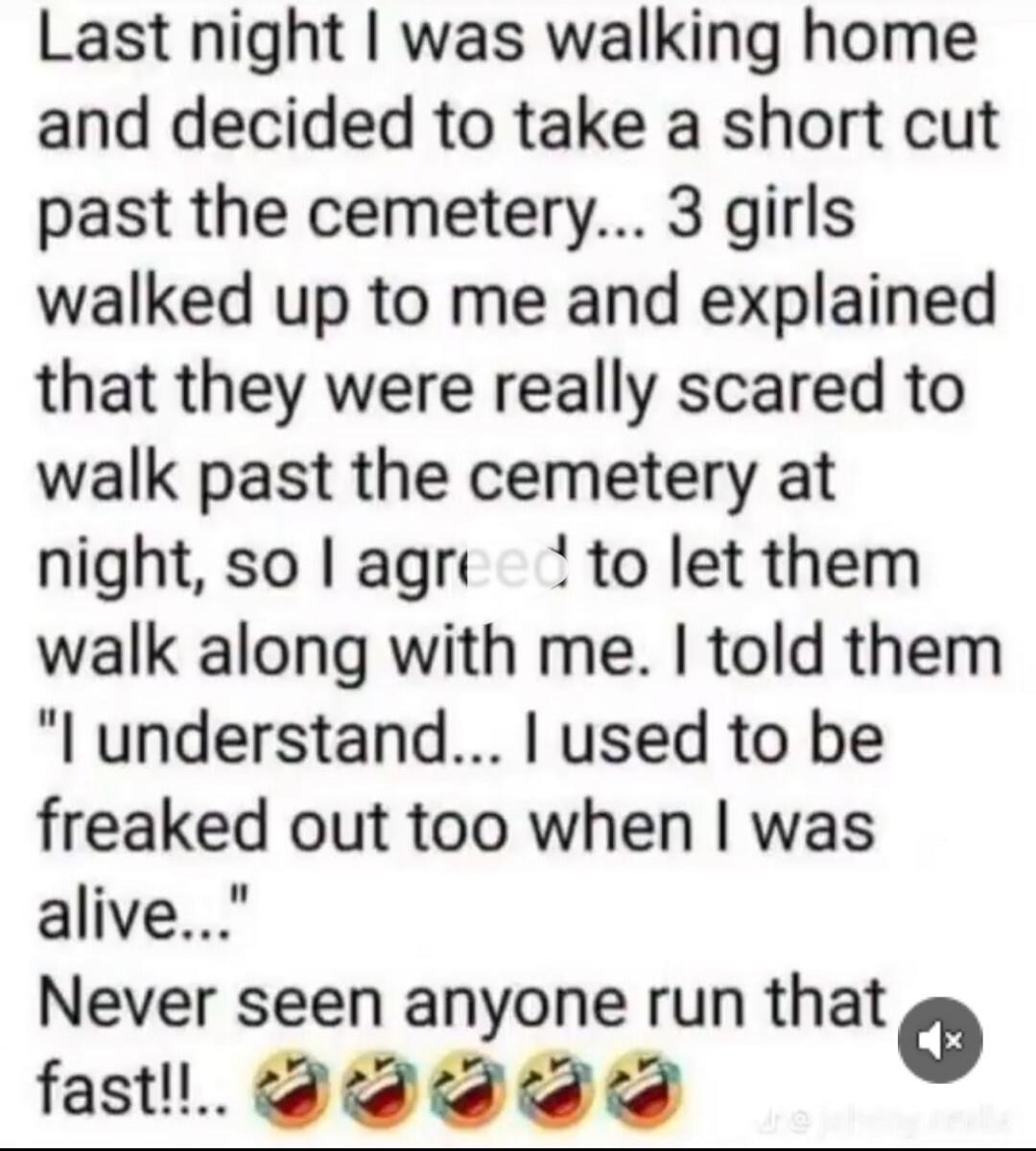 Last night I was walking home and decided to take a short cut past the cemetery... 3 girls walked up to me and explained that they were really scared to walk past the cemetery at night, so I agreed to let them walk along with me. I told them 
