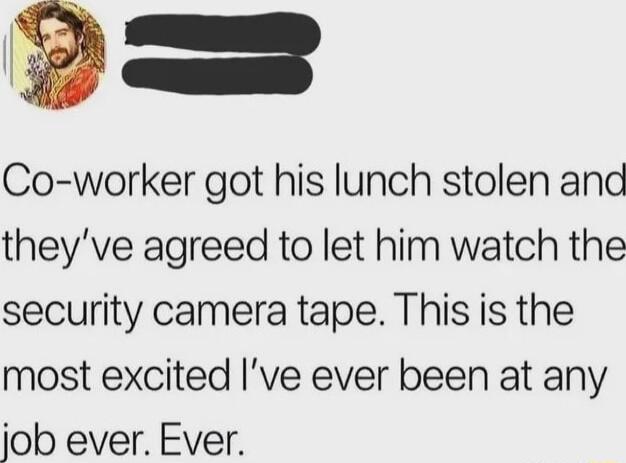 P Co worker got his lunch stolen and theyve agreed to let him watch the security camera tape This is the most excited ve ever been at any job ever Ever