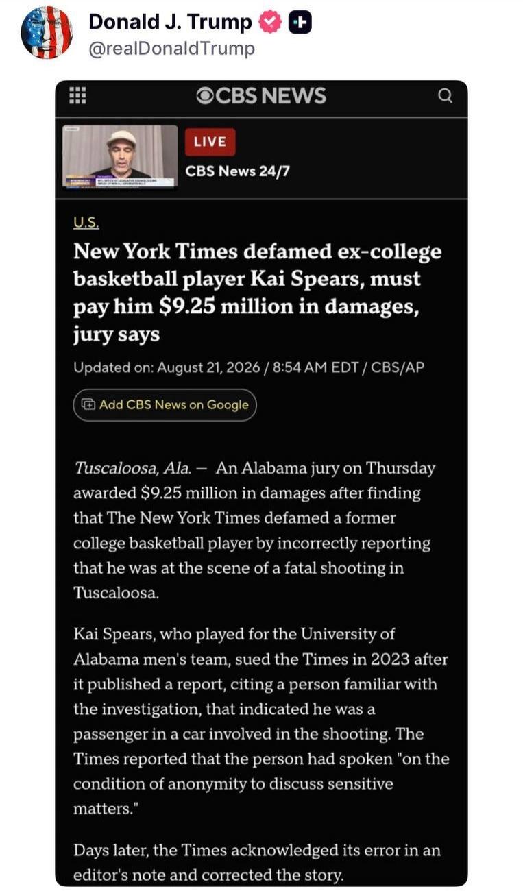 Donald J. Trump @realDonaldTrump CBS NEWS LIVE CBS News 24/7 U.S. New York Times defamed ex-college basketball player Kai Spears, must pay him $9.25 million in damages, jury says. Updated on: August 21, 2026 / 8:54 AM EDT / CBS/AP. Tuscaloosa, Ala. — An Alabama jury on Thursday awarded $9.25 million in damages after finding that The New York Times 