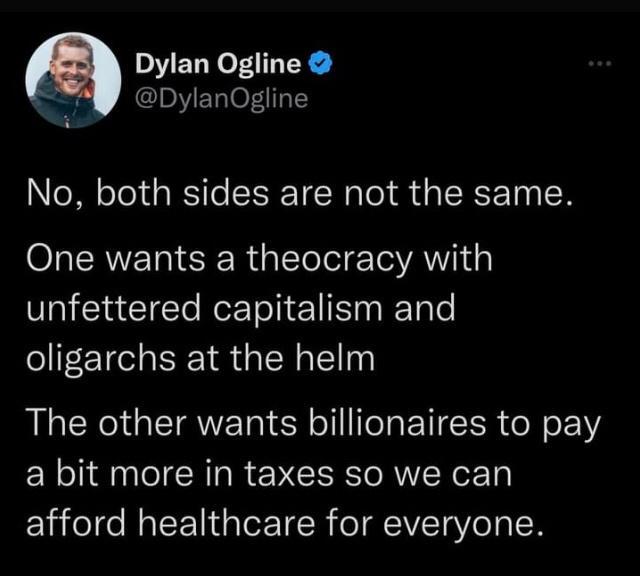 Dylan Ogline DylanOgline A No both sides are not the same One wants a theocracy with unfettered capitalism and oligarchs at the helm The other wants billionaires to pay a bit more in taxes so we can afford healthcare for everyone