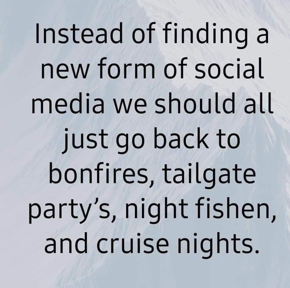 Instead of finding a new form of social media we should all just go back to bonfires tailgate partys night fishen and cruise nights