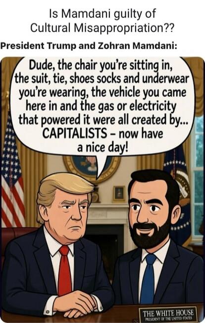 Is Mamdani guilty of Cultural Misappropriation??

President Trump and Zoh ar Mamdani:

Dude, the chair you’re sitting in, the suit, tie, shoes socks and underwear you’re wearing, the vehicle you came here in and the gas or electricity that powered it were all created by... CAPITALISTS - now have a nice day!