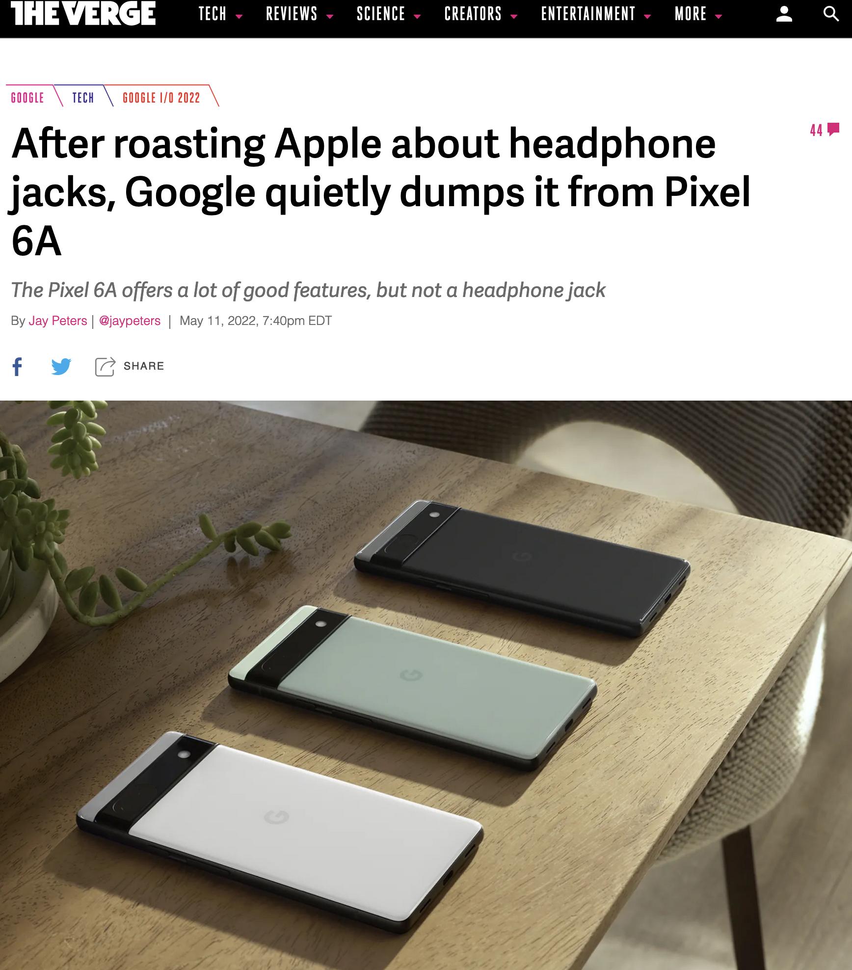 THEVERGE rech REVIEWS SCIENCE CREATORS ENTERTAINMENT MORE After roasting Apple about headphone jacks Google quietly dumps it from Pixel 6A The Pixel 6A offers a lot of good features but not a headphone jack By eters jaypeters May 11 2022 740pm EDT f L 4 SHARE