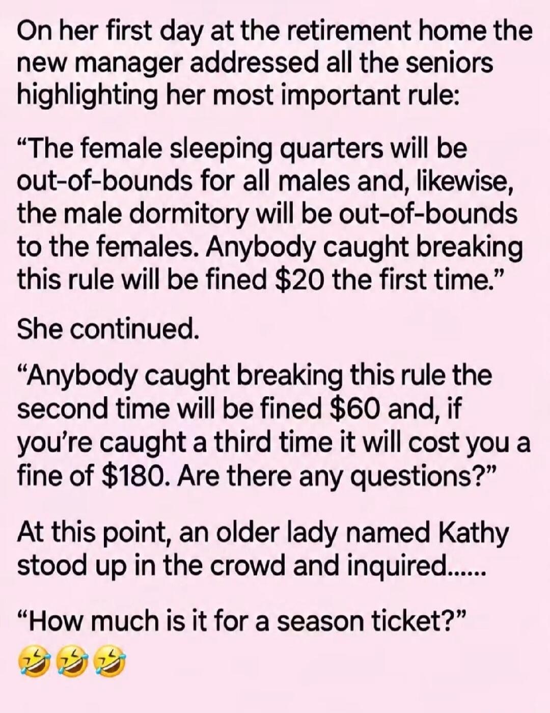 On her first day at the retirement home the new manager addressed all the seniors highlighting her most important rule: “The female sleeping quarters will be out-of-bounds for all males and, likewise, the male dormitory will be out-of-bounds to the females. Anybody caught breaking this rule will be fined $20 the first time.” She continued. “Anybody