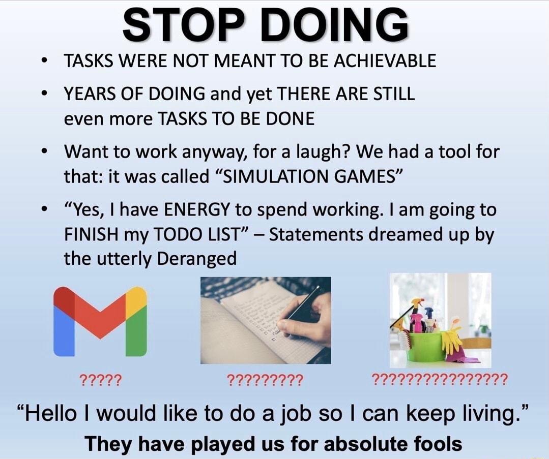 STOP DOING TASKS WERE NOT MEANT TO BE ACHIEVABLE YEARS OF DOING and yet THERE ARE STILL even more TASKS TO BE DONE Want to work anyway for a laugh We had a tool for that it was called SIMULATION GAMES Yes have ENERGY to spend working am going to FINISH my TODO LIST Statements dreamed up by the utterly Deranged 2 b BN T 227722 2277727 2272777 Hello would like to do a job so can keep living They hav