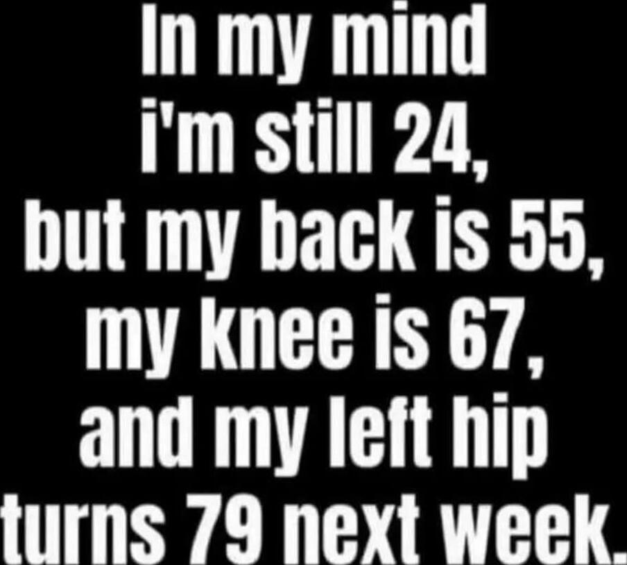 In my mind i'm still 24, but my back is 55, my knee is 67, and my left hip turns 79 next week.