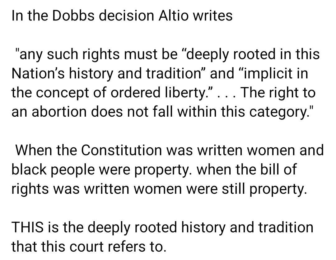 In the Dobbs decision Altio writes any such rights must be deeply rooted in this Nations history and tradition and implicit in the concept of ordered liberty The right to an abortion does not fall within this category When the Constitution was written women and black people were property when the bill of rights was written women were still property THIS is the deeply rooted history and tradition t