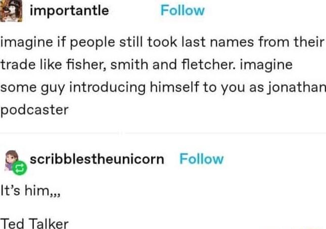 d importantle Follow imagine if people still took last names from their trade like fisher smith and fletcher imagine some guy introducing himself to you as jonathan podcaster scribblestheunlcorn Follow Its him Ted Talker