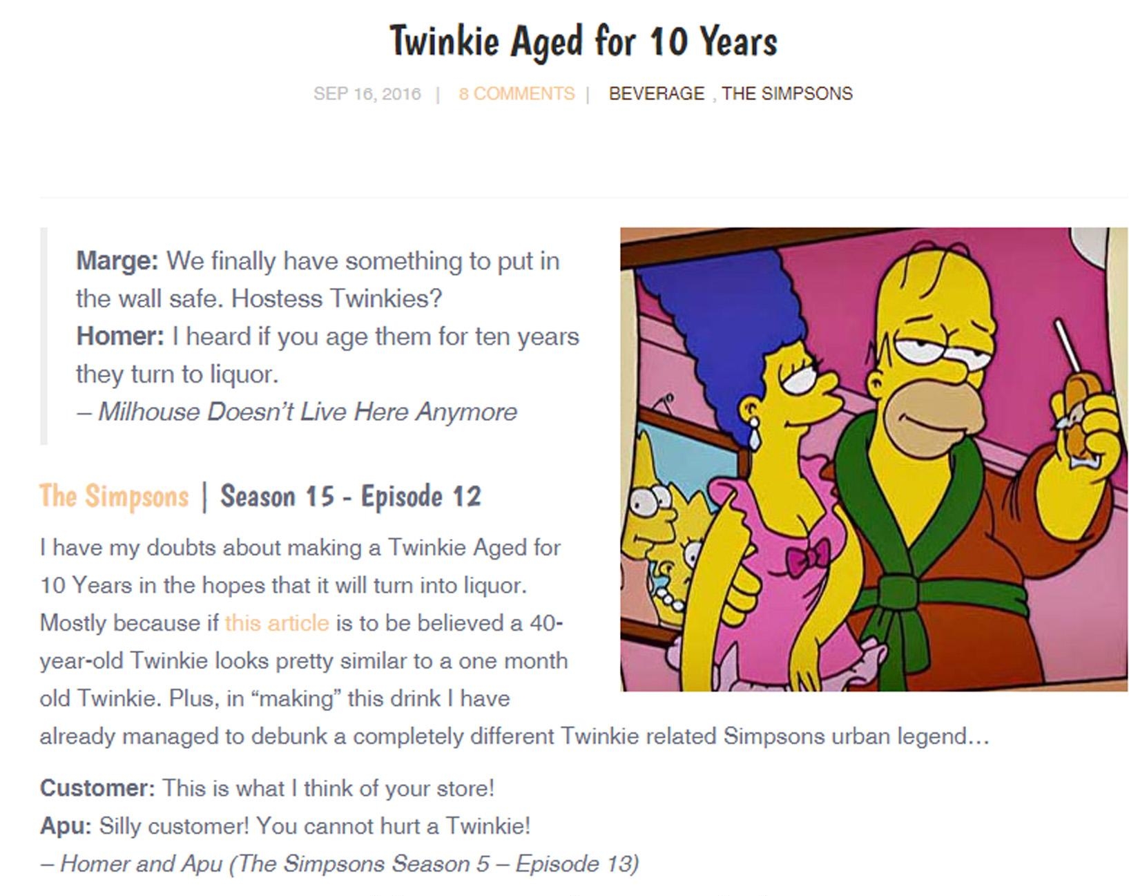 Twinkie Aged for 10 Years BEVERAGE THE SIMPSONS Marge We finally have something to put in the wall safe Hostess Twinkies Homer heard if you age them for ten years they turn to liquor Milhouse Doesnt Live Here Anymore The Simpsons Season 15 Episode 12 have my doubts about making a Twinkie Aged for 10 Years in the hopes that it will turn into liquor Mostly because if thi article is to be believed a 