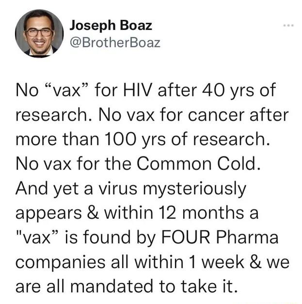 Joseph Boaz BrotherBoaz No vax for HIV after 40 yrs of research No vax for cancer after more than 100 yrs of research No vax for the Common Cold And yet a virus mysteriously appears within 12 months a vax is found by FOUR Pharma companies all within 1 week we are all mandated to take it