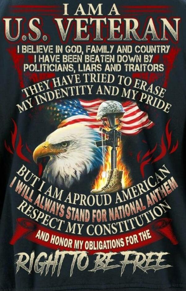 I AM A U.S. VETERAN. I BELIEVE IN GOD, FAMILY AND COUNTRY. I HAVE BEEN BEATEN DOWN BY POLITICIANS, LIARS AND TRAITORS. THEY HAVE TRIED TO ERASE MY IDENTITY AND MY PRIDE. BUT I AM A PROUD AMERICAN. I WILL ALWAYS STAND FOR NATIONAL ANTHEM, RESPECT MY CONSTITUTION AND HONOR MY OBLIGATIONS FOR THE RIGHT TO BE FREE.