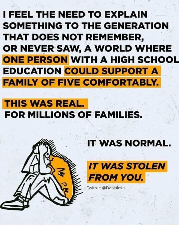 FEEL THE NEED TO EXPLAIN SOMETHING TO THE GENERATION THAT DOES NOT REMEMBER OR NEVER SAW A WORLD WHERE ONE PERSON WITH A HIGH SCHOOL EDUCATION COULD SUPPORT A FAMILY OF FIVE COMFORTABLY THIS WAS REAL FOR MILLIONS OF FAMILIES IT WAS NORMAL IT WAS STOLEN FROM YOU