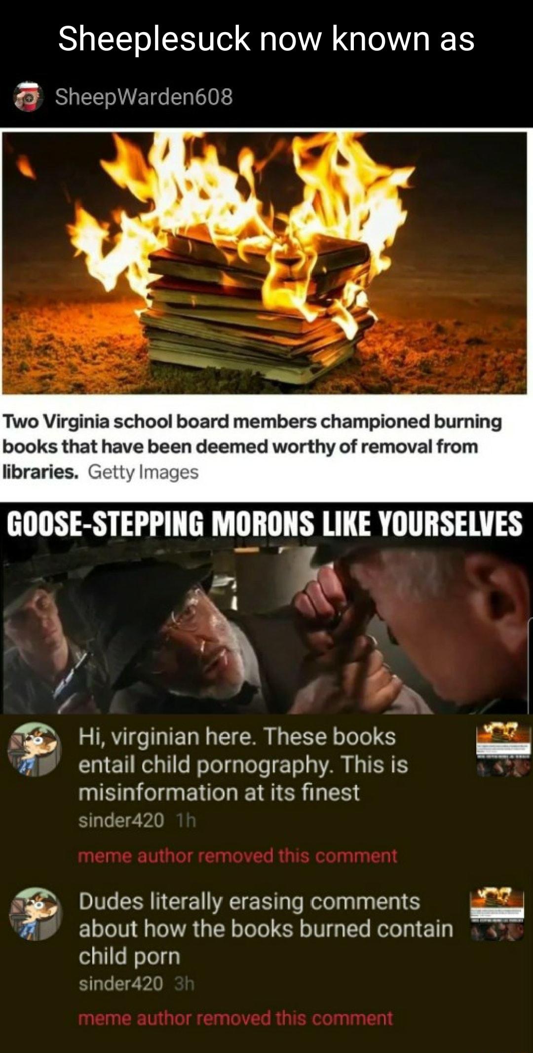 Sheeplesuck now known as SheepWarden608 Two Virginia school board members championed burning books that have been deemed worthy of removal from libraries Getty Images Hi virginian here These books entail child pornography This is misinformation at its finest sinder420 meme author removed this comment S Dudes literally erasing comments C1oTol0 ToIWA TR oToTo R o W g Te Motol g1 113 NS child porn si