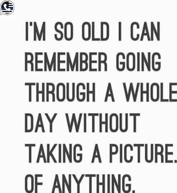 i IM SO OLD CAN REMEMBER GOING THROUGH A WHOLE DAY WITHOUT TAKING A PICTURE OF ANYTHING