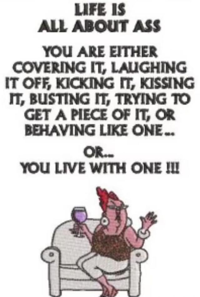 LIFE IS ALL ABOUT ASS YOU ARE EITHER COVERING IT, LAUGHING IT OFF, KICKING IT, KISSING IT, BUSTING IT, TRYING TO GET A PIECE OF IT, OR BEHAVING LIKE ONE... OR... YOU LIVE WITH ONE !!!