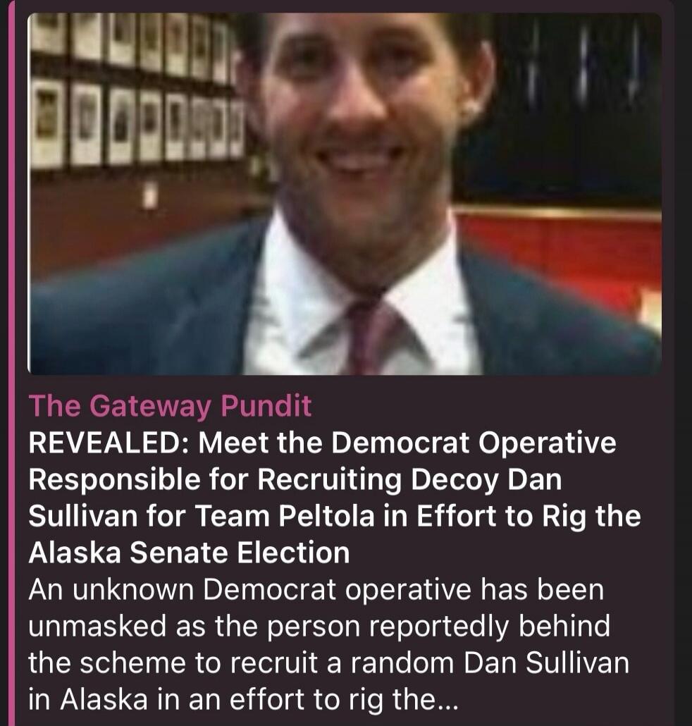The Gateway Pundit REVEALED: Meet the Democrat Operative Responsible for Recruiting Decoy Dan Sullivan for Team Peltola in Effort to Rig the Alaska Senate Election An unknown Democrat operative has been unmasked as the person reportedly behind the scheme to recruit a random Dan Sullivan in Alaska in an effort to rig the...