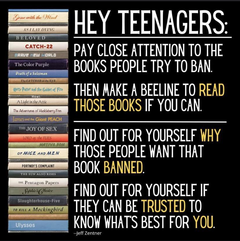 L AIATEDN PAY CLOSE ATTENTION TO THE s BOOKS PEOPLE TRY TO BAN THEN AAKE A BEELINE TO READ LN SR T e FIND OUT FOR YOURSELF WHY THOSE PEOPLE WANT THAT BOOK BANNED FIND OUT FOR YOURSELF IF THEY CAN BE TRUSTED TO NS