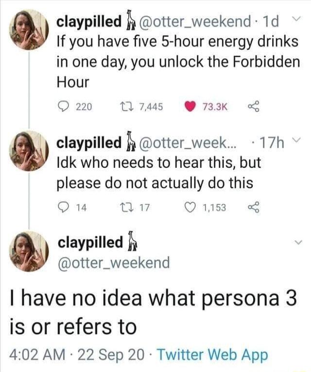 claypilled fy otter_weekend 1d If you have five 5 hour energy drinks in one day you unlock the Forbidden Hour 220 17445 733K w claypilled fy otter_week 17h Idk who needs to hear this but please do not actually do this Q 14 T Q1158 claypilled k otter_weekend have no idea what persona 3 is or refers to 402 AM 22 Sep 20 Twitter Web App