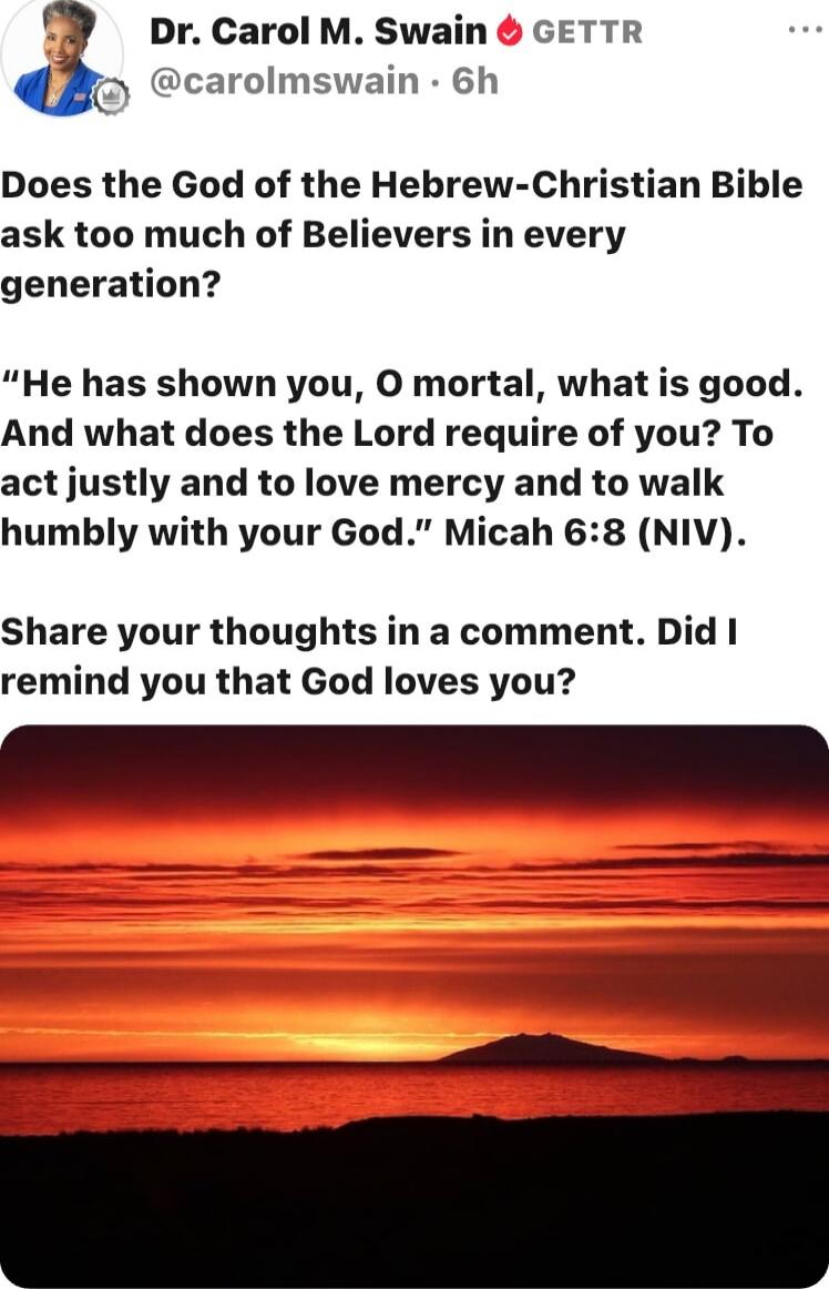 Does the God of the Hebrew-Christian Bible ask too much of Believers in every generation? “He has shown you, O mortal, what is good. And what does the Lord require of you? To act justly and to love mercy and to walk humbly with your God.” Micah 6:8 (NIV). Share your thoughts in a comment. Did I remind you that God loves you?