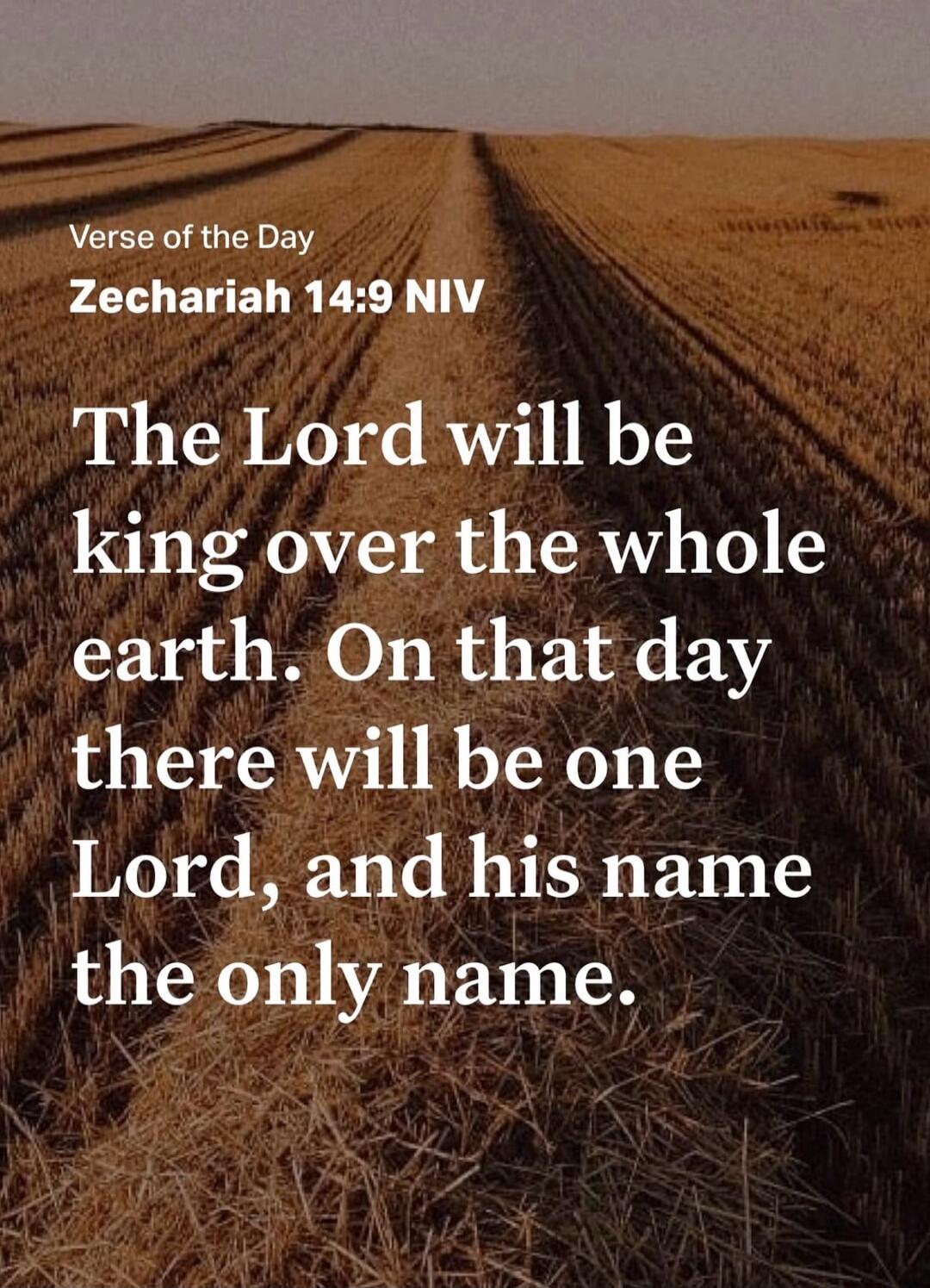 Verse of the Day Zechariah 14:9 NIV The Lord will be king over the whole earth. On that day there will be one Lord, and his name the only name.