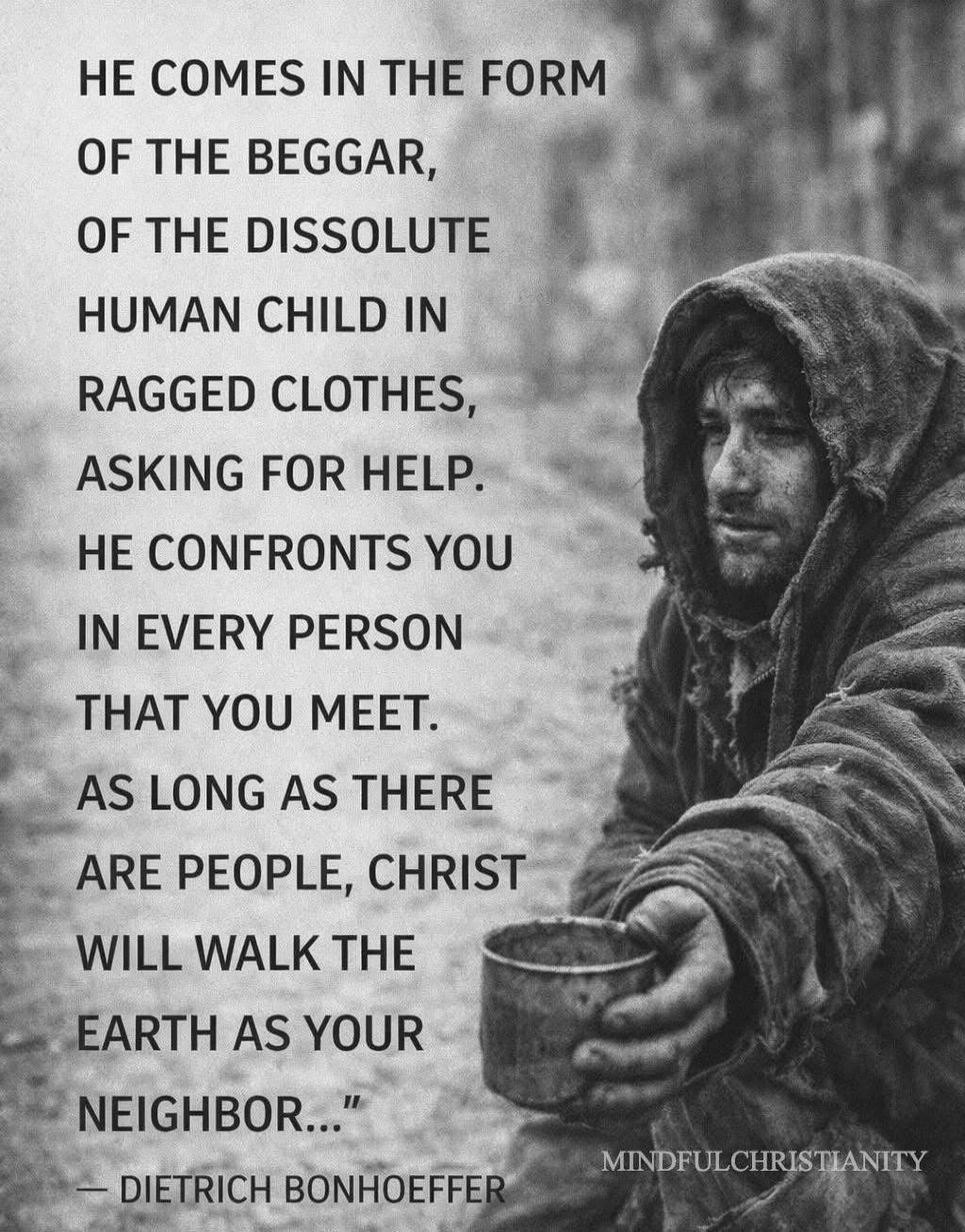 HE COMES IN THE FORM OF THE BEGGAR, OF THE DISSOLUTE HUMAN CHILD IN RAGGED CLOTHES, ASKING FOR HELP. HE CONFRONTS YOU IN EVERY PERSON THAT YOU MEET. AS LONG AS THERE ARE PEOPLE, CHRIST WILL WALK THE EARTH AS YOUR NEIGHBOR...