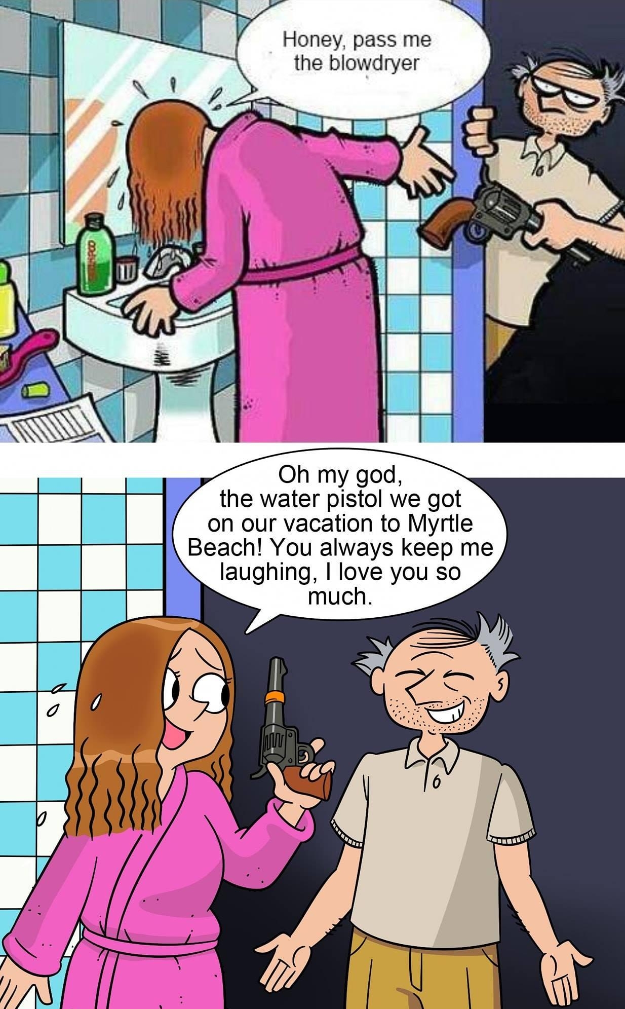 Honey pass me the blowdryer Oh my god the water pistol we got on our vacation to Myrtle Beach You always keep me laughing love you so much jhallcomics