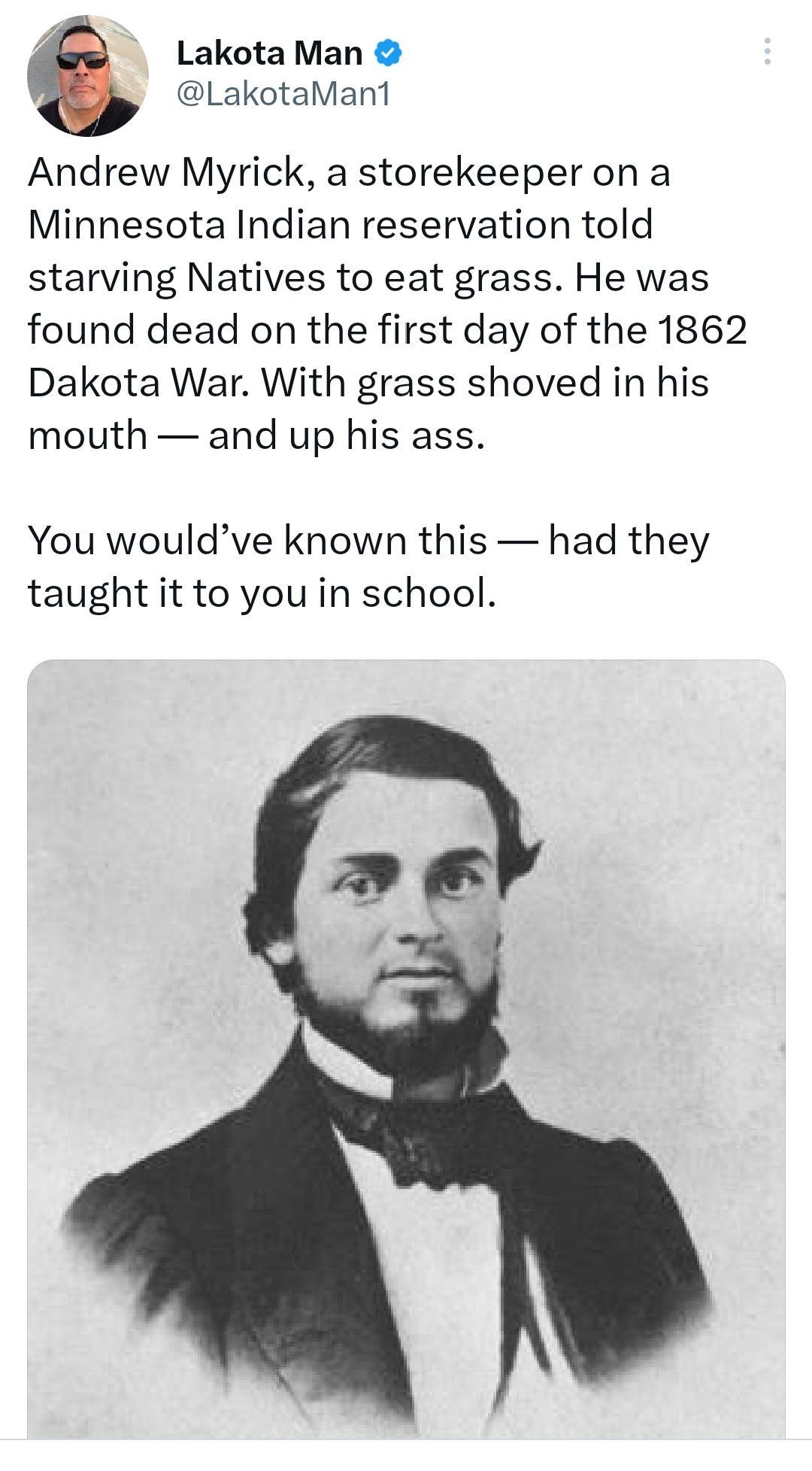 Lakota Man LakotaMant Andrew Myrick a storekeeper on a Minnesota Indian reservation told starving Natives to eat grass He was found dead on the first day of the 1862 Dakota War With grass shoved in his mouth and up his ass You wouldve known this had they taught it to you in school