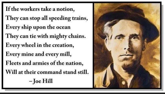 If the workers take a notion They can stop all speeding trains Every ship upon the ocean They can tie with mighty chains Every wheel in the creation Every mine and every mill Fleets and armies of the nation Will at their command stand still Joe Hill