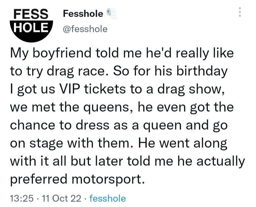Tweet FESS Fesshole fesshole My boyfriend told me hed really like to try drag race So for his birthday got us VIP tickets to a drag show we met the queens he even got the chance to dress as a queen and go on stage with them He went along with it all but later told me he actually preferred motorsport 1325 11 Oct 22 fesshole 333 Retweets 63 Quote Tweets 15K Likes