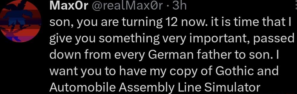 il N N 4 MaxOr realMaxr 3h son you are turning 12 now itis time that give you something very important passed down from every German father to son want you to have my copy of Gothic and Automobile Assembly Line Simulator