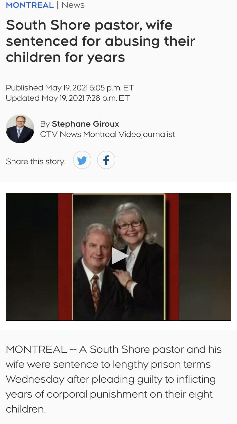 MONTREAL News South Shore pastor wife sentenced for abusing their children for years Published May 192021 505 pmET Updated May 192021 728 pmET 5 By Stephane Giroux CTV News Montreal Videojournalist Share this story y f MONTREAL A South Shore pastor and his wife were sentence to lengthy prison terms Wednesday after pleading guilty to inflicting years of corporal punishment on their eight children