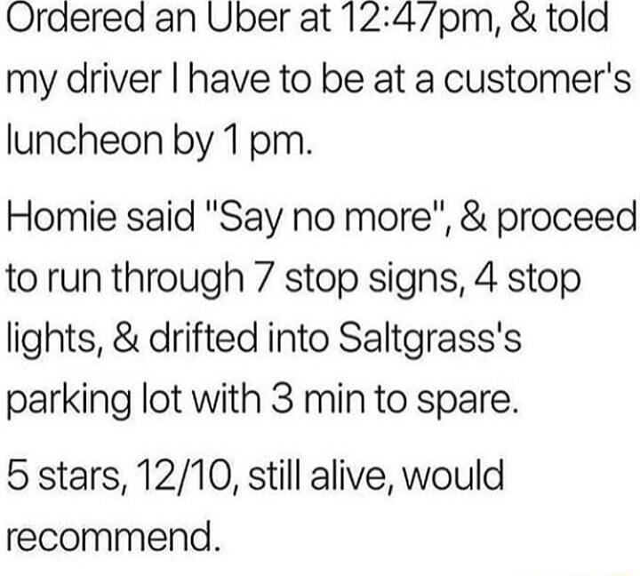 Ordered an Uper at 124pm told my driver have to be at a customers luncheon by 1pm Homie said Say no more proceed to run through 7 stop signs 4 stop lights drifted into Saltgrasss parking lot with 3 min to spare 5 stars 1210 still alive would recommend