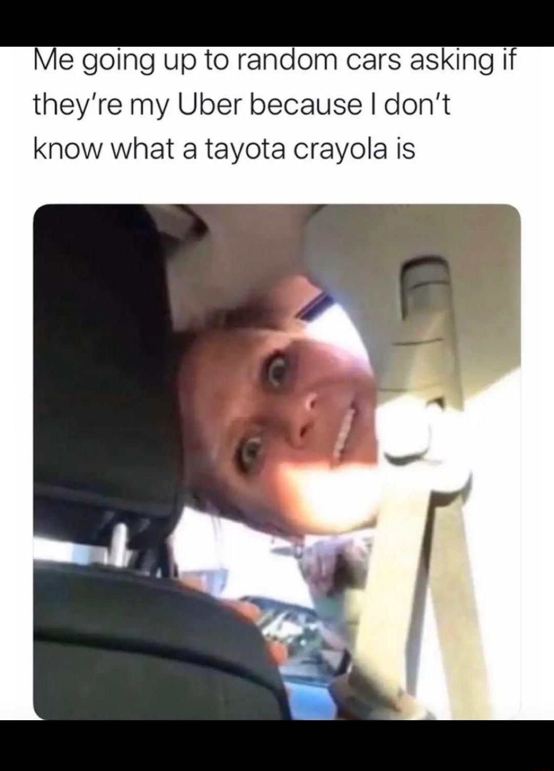 Me going up to random cars asking if theyre my Uber because dont know what a tayota crayola is
