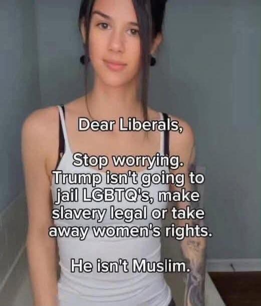 Dear Liberals, Stop worrying. Trump isn't going to jail LGBTQ's, make slavery legal or take away women's rights. He isn't Muslim.