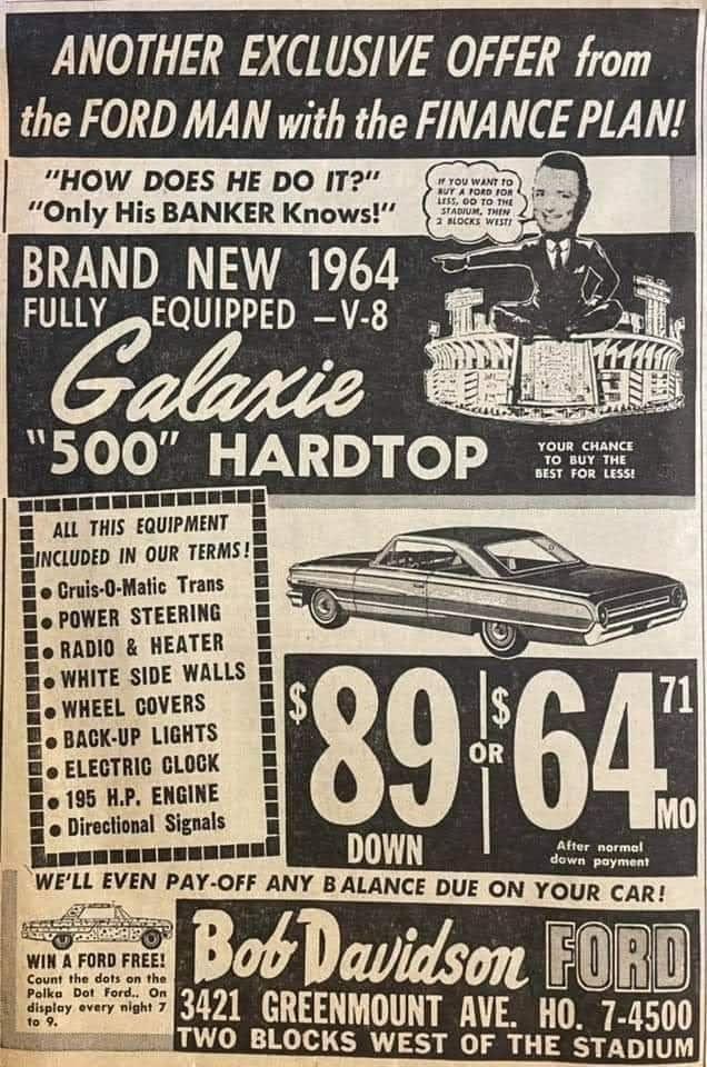 ANOTHER EXCLUSIVE OFFER from the FORD MAN with the FINANCE PlAN HOW DOES HE DO IT Only His BANKER Knows BRAND NEW 1964 vj FUEQUIPPED V 8 500 HARDTOP e Illlllllllllllll ALL THIS EQUIPMENT llMlllDlD IN OUR TERMSs 8 o Cruis0 Matic Trans HEEL COVERS ACK UP LIGHTS LEGTRIC CLOCK 95 HP ENGINE irectional Signals BotDavicdson EORD 43421 GREENMOUNT AVE HO 7 4500 TWO BLOCKS WEST OF THE STADIUM