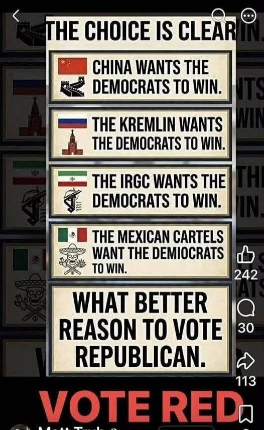THE CHOICE IS CLEAR CHINA WANTS THE DEMOCRATS TO WIN. THE KREMLIN WANTS THE DEMOCRATS TO WIN. THE IRGC WANTS THE DEMOCRATS TO WIN. THE MEXICAN CARTELS WANT THE DEMOCRATS TO WIN. WHAT BETTER REASON TO VOTE REPUBLICAN. VOTE RED