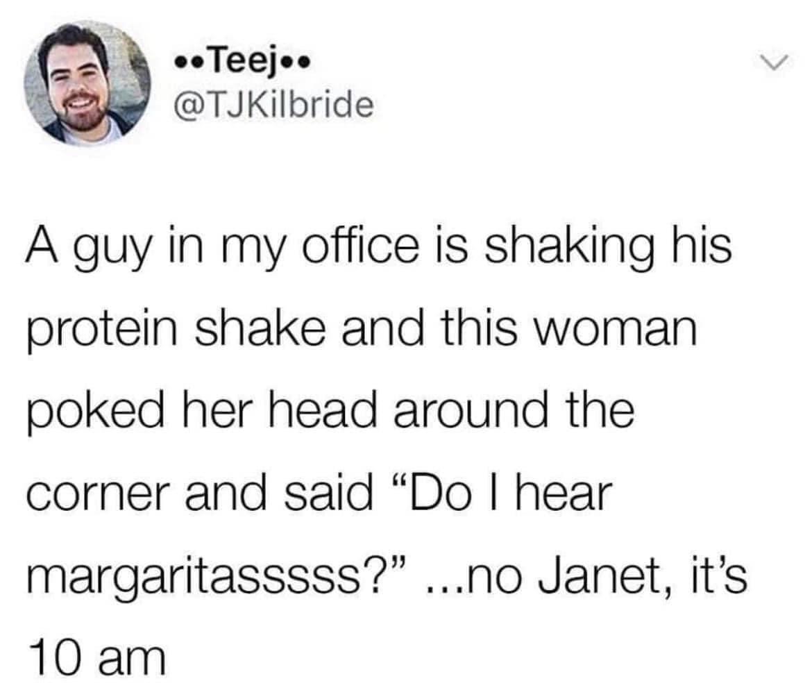 eeTeejos y TJKilbride A guy in my office is shaking his protein shake and this woman poked her head around the corner and said Do hear margaritasssss no Janet its 10 am