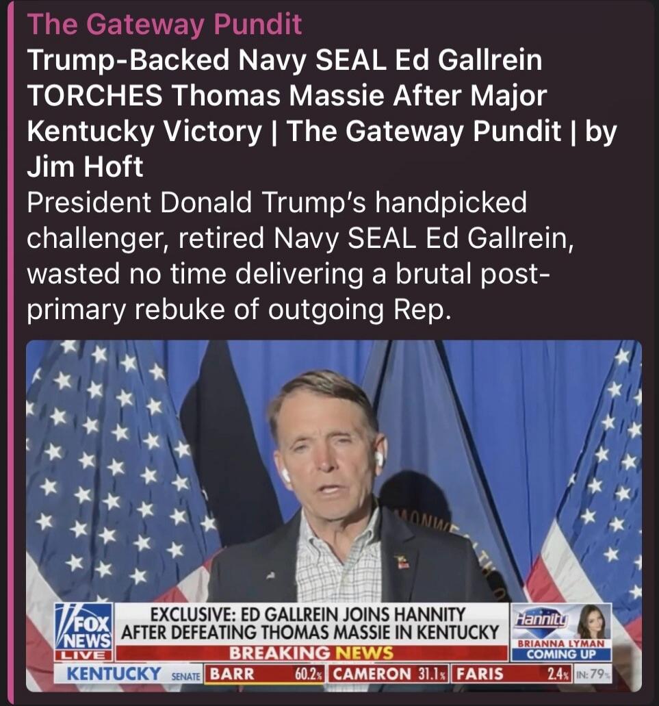 The Gateway Pundit Trump-Backed Navy SEAL Ed Gallrein TORCHES Thomas Massie After Major Kentucky Victory | The Gateway Pundit | by Jim Hoft. President Donald Trump's handpicked challenger, retired Navy SEAL Ed Gallrein, wasted no time delivering a brutal post-primary rebuke of outgoing Rep. FOX NEWS LIVE EXCLUSIVE: ED GALLREIN JOINS HANNITY AFTER D