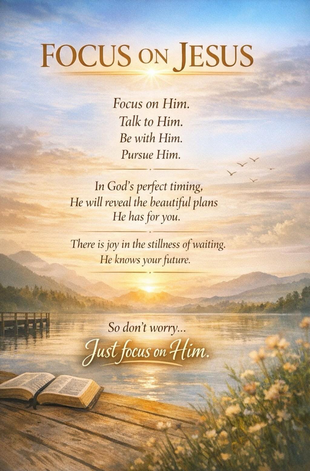 FOCUS on JESUS Focus on Him. Talk to Him. Be with Him. Pursue Him. In God's perfect timing, He will reveal the beautiful plans He has for you. There is joy in the stillness of waiting. He knows your future. So don't worry... Just focus on Him.
