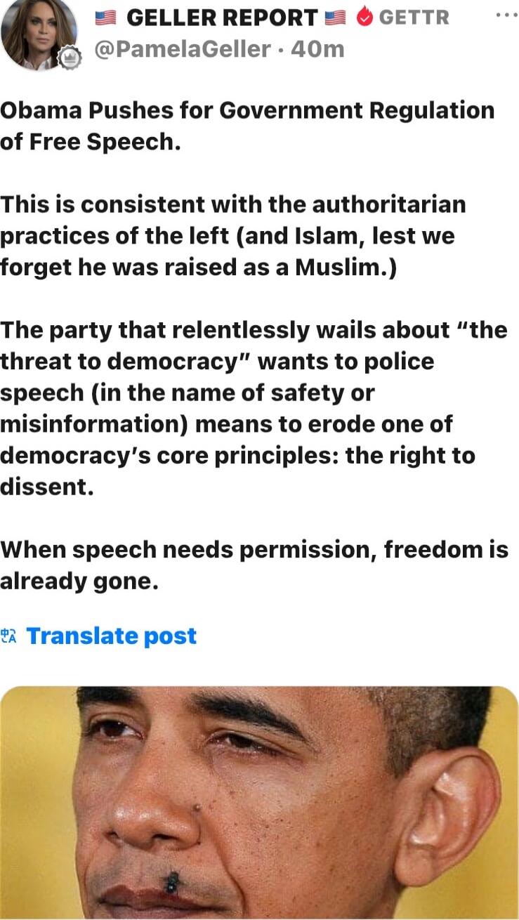Obama Pushes for Government Regulation of Free Speech. This is consistent with the authoritarian practices of the left (and Islam, lest we forget he was raised as a Muslim.) The party that relentlessly wails about “the threat to democracy” wants to police speech (in the name of safety or misinformation) means to erode one of democracy’s core princi
